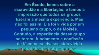 Em Êxodo, lemos sobre a
escravidão e a libertação, e temos a
impressão que todos os grupos
fizeram a mesma experiência. Mas
não foi assim. Ela foi vivida por um
pequeno grupo, o de Moisés.
Contudo, a experiência desse grupo
se tornou fundamento e confissão
de fé como se tivesse sido vivida
por todos os outros grupos.
 