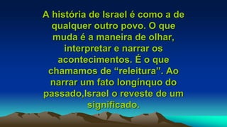 A história de Israel é como a de
qualquer outro povo. O que
muda é a maneira de olhar,
interpretar e narrar os
acontecimentos. É o que
chamamos de “releitura”. Ao
narrar um fato longínquo do
passado,Israel o reveste de um
significado.
 