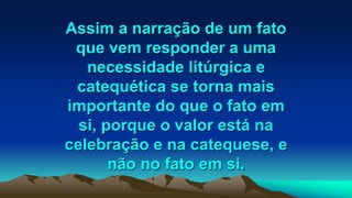 Assim a narração de um fato
que vem responder a uma
necessidade litúrgica e
catequética se torna mais
importante do que o fato em
si, porque o valor está na
celebração e na catequese, e
não no fato em si.
 