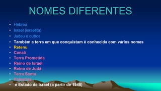 NOMES DIFERENTES
• Hebreu
• Israel (israelita)
• Judeu e outros
• Também a terra em que conquistam é conhecida com vários nomes
• Retenu
• Canaã
• Terra Prometida
• Reino de Israel
• Reino de Judá
• Terra Santa
• Palestina
• e Estado de Israel (a partir de 1948)
 