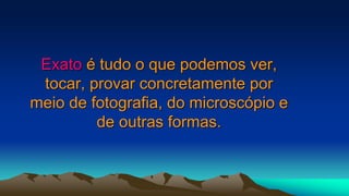 Exato é tudo o que podemos ver,
tocar, provar concretamente por
meio de fotografia, do microscópio e
de outras formas.
 