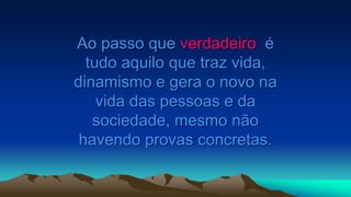 Ao passo que verdadeiro é
tudo aquilo que traz vida,
dinamismo e gera o novo na
vida das pessoas e da
sociedade, mesmo não
havendo provas concretas.
 