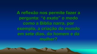 A reflexão nos permite fazer a
pergunta: “é exato” o modo
como a Bíblia narra, por
exemplo, a criação do mundo
em sete dias, do homem e da
mulher?
 