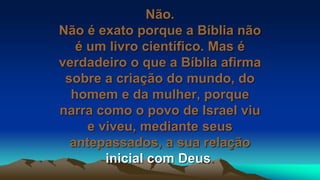 Não.
Não é exato porque a Bíblia não
é um livro científico. Mas é
verdadeiro o que a Bíblia afirma
sobre a criação do mundo, do
homem e da mulher, porque
narra como o povo de Israel viu
e viveu, mediante seus
antepassados, a sua relação
inicial com Deus.
 