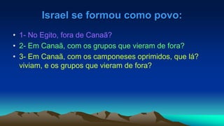 Israel se formou como povo:
• 1- No Egito, fora de Canaã?
• 2- Em Canaã, com os grupos que vieram de fora?
• 3- Em Canaã, com os camponeses oprimidos, que lá?
viviam, e os grupos que vieram de fora?
 