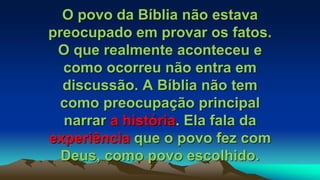 O povo da Bíblia não estava
preocupado em provar os fatos.
O que realmente aconteceu e
como ocorreu não entra em
discussão. A Bíblia não tem
como preocupação principal
narrar a história. Ela fala da
experiência que o povo fez com
Deus, como povo escolhido.
 