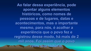 Ao falar dessa experiência, pode
apontar alguns elementos
históricos, como nomes de
pessoas e de lugares, datas e
acontecimentos, mas o importante
mesmo, para nós, é acolher a
experiência que o povo fez e
registrou desse modo, há mais de 2
mil anos. Foi assim que o povo
releu sua história.
 