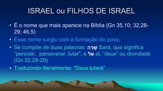 ISRAEL ou FILHOS DE ISRAEL
• É o nome que mais aparece na Bíblia (Gn 35,10; 32,28-
29; 46,5)
• Esse nome surgiu com a formação do povo;
• Se compõe de duas palavras: ‫ה‬ ָׁ‫ר‬ ָׁ‫ש‬ Sará, que significa
“persistir, perseverar, lutar”, e ‫ל‬ ֵ‫א‬ el, “deus” ou divindade
(Gn 32,28-29)
• Traduzindo literalmente: “Deus lutará”
 
