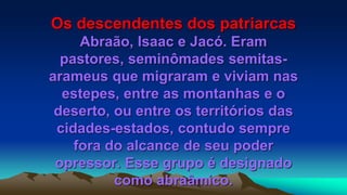 Os descendentes dos patriarcas
Abraão, Isaac e Jacó. Eram
pastores, seminômades semitas-
arameus que migraram e viviam nas
estepes, entre as montanhas e o
deserto, ou entre os territórios das
cidades-estados, contudo sempre
fora do alcance de seu poder
opressor. Esse grupo é designado
como abraâmico.
 