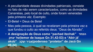 • A peculiaridade dessas divindades patriarcais, consiste
no fato de não serem caracterizados, como as divindades
Cananéias, pelo local de culto, onde foram veneradas
pela primeira véz. Exemplo:
• El-Betel = Deus de Betel
• Mas pela pessoa, à qual se revelaram pela primeira vez e
que fundou o culto ao referido deus. “Deus de Abraão”.
• A designação de Deus como “pachad itzchak” ‫הפחד‬
‫יצחק‬ ‫(של‬temor de Isaque Gn 31,42-53) e “Abir já’
akob” ‫יר‬ ִ‫ב‬ֲ‫א‬‫ב‬ֹ‫ק‬ֲ‫ַע‬‫י‬ (poderoso “protetor” de Jacó Gn
49,24)
 