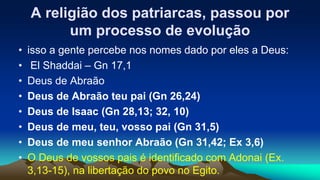 A religião dos patriarcas, passou por
um processo de evolução
• isso a gente percebe nos nomes dado por eles a Deus:
• El Shaddai – Gn 17,1
• Deus de Abraão
• Deus de Abraão teu pai (Gn 26,24)
• Deus de Isaac (Gn 28,13; 32, 10)
• Deus de meu, teu, vosso pai (Gn 31,5)
• Deus de meu senhor Abraão (Gn 31,42; Ex 3,6)
• O Deus de vossos pais é identificado com Adonai (Ex.
3,13-15), na libertação do povo no Egito.
 