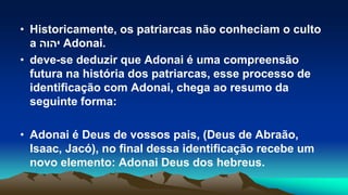 • Historicamente, os patriarcas não conheciam o culto
a ‫יהוה‬ Adonai.
• deve-se deduzir que Adonai é uma compreensão
futura na história dos patriarcas, esse processo de
identificação com Adonai, chega ao resumo da
seguinte forma:
• Adonai é Deus de vossos pais, (Deus de Abraão,
Isaac, Jacó), no final dessa identificação recebe um
novo elemento: Adonai Deus dos hebreus.
 
