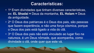 Características:
• 1o Eram divindades que tinham diversas características,
ex: EL Shadai = Deus da montanha, EL Holam = Deus
da antiguidade.
• 2o O Deus dos patriarcas é o Deus dos pais, são pessoas
que fazem experiência, e não uma força cósmica, porque
o Deus dos pais está ligado a vida do clã.
• 3o O Deus dos pais não está vinculado ao lugar fixo na
natureza, é um Deus nômade, que acompanha, como
divindade o clã, onde quer que este vá.
 