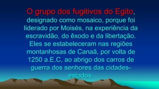 O grupo dos fugitivos do Egito,
designado como mosaico, porque foi
liderado por Moisés, na experiência da
escravidão, do êxodo e da libertação.
Eles se estabeleceram nas regiões
montanhosas de Canaã, por volta de
1250 a.E.C, ao abrigo dos carros de
guerra dos senhores das cidades-
estados.
 