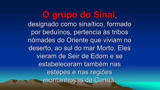 O grupo do Sinai,
designado como sinaítico, formado
por beduínos, pertencia às tribos
nómades do Oriente que viviam no
deserto, ao sul do mar Morto. Eles
vieram de Seir de Edom e se
estabeleceram também nas
estepes e nas regiões
montanhosas de Canaã.
 