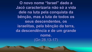 O novo nome “Israel” dado a
Jacó caracterizaria não só a vida
dele na luta pela conquista da
bênção, mas a luta de todos os
seus descendentes, os
israelitas, pela bênção da terra,
da descendência e de um grande
nome.
(Gn 28,13-17)
 