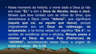 • Neste momento da história, o nome dado a Deus já não
era mais “EL” e sim o Deus de Abraão, Isaac e Jacó.
Moisés que teve contato com as tribos do Sinai, que
denominava a Deus como “Adonai”, que significava
(aquele que cai, ou aquele que desce), porque
originalmente era um Deus do relâmpago, da
tempestade, e na forma verbal ‫יהוה‬ significa “Ele é”, no
sentido de existência ativa e eficácia, Moisés passa a
chamar ao Deus de seus Pais (Patriarcas) de
“ADONAI”, reconhecendo nesse Deus, a origem de
todas as coisas. (Ex 3,14)
 