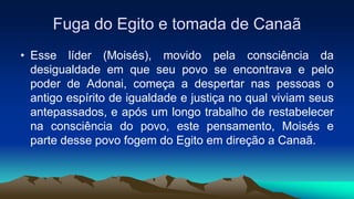 Fuga do Egito e tomada de Canaã
• Esse líder (Moisés), movido pela consciência da
desigualdade em que seu povo se encontrava e pelo
poder de Adonai, começa a despertar nas pessoas o
antigo espírito de igualdade e justiça no qual viviam seus
antepassados, e após um longo trabalho de restabelecer
na consciência do povo, este pensamento, Moisés e
parte desse povo fogem do Egito em direção a Canaã.
 