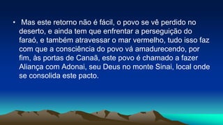 • Mas este retorno não é fácil, o povo se vê perdido no
deserto, e ainda tem que enfrentar a perseguição do
faraó, e também atravessar o mar vermelho, tudo isso faz
com que a consciência do povo vá amadurecendo, por
fim, às portas de Canaã, este povo é chamado a fazer
Aliança com Adonai, seu Deus no monte Sinai, local onde
se consolida este pacto.
 
