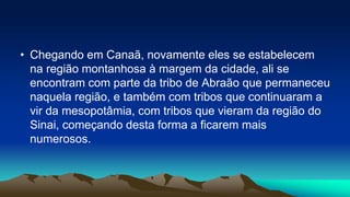 • Chegando em Canaã, novamente eles se estabelecem
na região montanhosa à margem da cidade, ali se
encontram com parte da tribo de Abraão que permaneceu
naquela região, e também com tribos que continuaram a
vir da mesopotâmia, com tribos que vieram da região do
Sinai, começando desta forma a ficarem mais
numerosos.
 