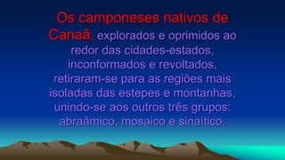 Os camponeses nativos de
Canaã, explorados e oprimidos ao
redor das cidades-estados,
inconformados e revoltados,
retiraram-se para as regiões mais
isoladas das estepes e montanhas,
unindo-se aos outros três grupos:
abraâmico, mosaico e sinaítico.
 