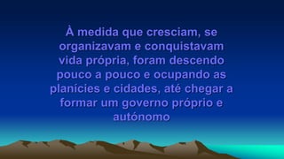 À medida que cresciam, se
organizavam e conquistavam
vida própria, foram descendo
pouco a pouco e ocupando as
planícies e cidades, até chegar a
formar um governo próprio e
autónomo
 