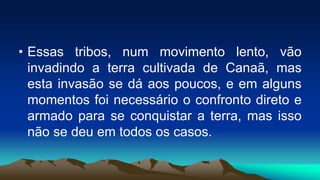• Essas tribos, num movimento lento, vão
invadindo a terra cultivada de Canaã, mas
esta invasão se dá aos poucos, e em alguns
momentos foi necessário o confronto direto e
armado para se conquistar a terra, mas isso
não se deu em todos os casos.
 