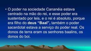 • O poder na sociedade Cananéia estava
centrado na mão do rei, e esse poder era
sustentado por leis, e o rei é absoluto, porque
era filho do deus “Baal”, também o poder
sacerdotal estava a serviço do poder real. Os
donos de terra eram os senhores baalins, os
donos do boi.
 