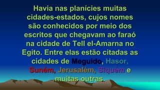 Havia nas planícies muitas
cidades-estados, cujos nomes
são conhecidos por meio dos
escritos que chegavam ao faraó
na cidade de Tell el-Amarna no
Egito. Entre elas estão citadas as
cidades de Meguido, Hasor,
Suném, Jerusalém, Siquém e
muitas outras.
 