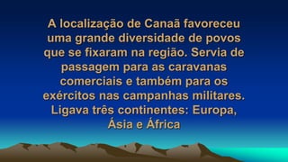 A localização de Canaã favoreceu
uma grande diversidade de povos
que se fixaram na região. Servia de
passagem para as caravanas
comerciais e também para os
exércitos nas campanhas militares.
Ligava três continentes: Europa,
Ásia e África
 