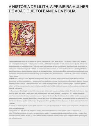 A HISTÓRIA DE LILITH, A PRIMEIRA MULHER
DE ADÃO QUE FOI BANIDA DA BÍBLIA
Janet Howe Gaines • 09/04/2012
Espíritos alados caem através do céu noturno em “Lovers: Nascimento de Lilith” artista de Nova York Richard Callner (1964), agora em
uma coleção particular. Segundo a tradição judaica medieval, Lilith foi a primeira mulher de Adão, antes da véspera. Quando Adão insistiu
que desempenham um papel subserviente, Lilith criou asas e voou para longe do Éden. Artista Callner identifica a grande figura (direita do
centro) como Lilith. O personagem de Lilith não foi criado do pano todo, no entanto, os autores medievais baseou-se em antigas lendas do
alado lilitu-a sedutora, demônio assassino conhecido da mitologia babilônica. Nos últimos anos, Lilith passou por outra transformação, como
as feministas modernas recontar sua história.No artigo que acompanha, Janet Howe Gaines traça a evolução da Lilith. Cortesia de Richard
Callner, Latham
Por 4.000 anos Lilith vagou a terra, figurando nas imaginações míticas de escritores, artistas e poetas. Suas origens obscuras estão na
demonologia babilônica, onde amuletos e encantamentos foram usadas para contrariar os poderes sinistros deste espírito alado que atacavam
mulheres grávidas e crianças. Lilith seguinte migrou para o mundo dos antigos hititas, egípcios, israelitas e gregos. Ela faz uma aparição
solitário na Bíblia, como um demônio deserto evitado pelo profeta Isaías. Na Idade Média, ela reaparece em fontes judaicas como a primeira
esposa de Adão terrível.
No Renascimento, Michelangelo retratou Lilith como um meio-mulher, meio serpente, enrolada ao redor da Árvore do Conhecimento. Mais
tarde, sua beleza seria cativar o Inglês poeta Dante Gabriel Rossetti. “Seu cabelo encantado”, escreveu ele, “foi a primeira medalha de
ouro.” umromancista irlandês James Joyce colocou como o “patrono de abortos”. duas feministas modernos celebrar sua luta corajosa para a
independência de Adão. Seu nome aparece como o título de uma revista para mulheres judias e um programa nacional de alfabetização. Um
festival anual de música que doa seus lucros para abrigos para mulheres agredidas e institutos de pesquisa do câncer de mama é chamado de
Lilith Fair.
Na maioria das manifestações do seu mito, Lilith representa o caos, sedução e impiedade. No entanto, no seu todo pretexto, Lilith lançou um
feitiço sobre a humanidade.
O antigo nome de “Lilith” deriva de uma palavra suméria para demônios femininos ou vento espíritos a lilitu e as respectivas lilǐ
ardat . O lilitu habita em terras do deserto e os espaços abertos do país e é especialmente perigosa para mulheres grávidas e crianças. Seus
seios estão cheios de veneno, não leite. O ardat Lili é uma mulher sexualmente frustrada e estéril que se comporta de forma agressiva para
com os homens jovens.
 