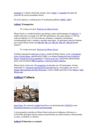 português é o idioma oficial das escolas, mas o inglês e o espanhol são parte do
currículo de escola secundária oficial.

No nível superior, o estado possui 25 instituições públicas (IBGE, 2005).

[editar] Transportes

       Ver artigo principal: Rodovias de Minas Gerais

Minas Gerais é o estado brasileiro que abriga a maior quilometragem de rodovias. A
malha rodoviária no estado é de 269.545 quilômetros, dos quais apenas 11.396 em
rodovias federais e 21.472 em rodovias estaduais e estaduais coincidentes,
correspondendo todo o restante a estradas municipais. As principais rodovias federais
que cortam Minas Gerais são BR-040, BR-116, BR-262, BR-381, BR-050 dentre
outras[22].

       Ver artigo principal: Rodovias de Minas Gerais

Também importantes ferrovias cruzam o estado de Minas Gerais, como a Estrada de
Ferro Vitória-Minas, operada pela CVRD, e as antigas Estrada de Ferro Central do
Brasil, Estrada de Ferro Leopoldina e a Ferrovia do Aço, atualmente administradas
pelas concessionárias MRS Logística e Ferrovia Centro Atlântica.

Minas Gerais conta com 146 aeroportos, localizados em 142 municípios. O mais
importante é o Aeroporto Internacional Tancredo Neves, em Confins, que serve à
Região Metropolitana de Belo Horizonte e outras cidades próximas como Itabira e João
Monlevade.

[editar] Cultura




Ouro Preto, foi a primeira cidade brasileira a ser declarada pela UNESCO como
Patrimônio Histórico e Cultural da Humanidade.

A miscigenação ocorrida em Minas Gerais entre povos indígenas, africanos e o
colonizador português deixou marcas características na cultura mineira, influenciando
as artes, a culinária e o folclore.

[editar] O barroco e o rococó
 