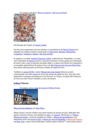 Ver artigos principais: Barroco mineiro e Barroco no Brasil.




Glorificação da Virgem, de mestre Ataíde.

Um dos mais importantes acervos artísticos e arquitetônicos do Brasil colonial está
abrigado nas cidades mineiras, destacando-se Ouro Preto, Mariana, Diamantina,
Congonhas, Tiradentes, Sabará e São João del-Rei.

O arquiteto e escultor Antônio Francisco Lisboa, conhecido por Aleijadinho, é o nome
mais importante do barroco mineiro, tanto por esculturas avulsas quanto por realizações
de maior vulto, como os profetas em pedra sabão e os passos da Paixão em Congonhas e
a concepção arquitetônica de igrejas como a de São Francisco de Assis em Ouro Preto.
Suas obras estão presentes em diversas cidades da região do ouro.

Também no século XVIII, o pintor Manuel da Costa Ataíde destacou-se pela
ornamentação em estilo rococó de forros das igrejas da região do ouro. Sua obra mais
importante é a pintura em perspectiva Glorificação da Virgem, na igreja São Francisco
de Assis em Ouro Preto.E também as artes são demais.

[editar] Museus

       Ver página anexa: Lista de museus de Minas Gerais




Museu da Inconfidência em Ouro Preto.

Minas Gerais é um dos estados com maior número de museus do país, dedicados não
apenas à história mineira, mas também às artes e às ciências. Destacam-se o Museu
Mariano Procópio, o primeiro fundado no estado, o Museu da Inconfidência, com
importante acervo do século XVIII, o Museu de Arte da Pampulha, o Museu do Escravo
em Belo Vale, o único museu dedicado à cultura negra no Brasil,[23] entre muitos outros.
 
