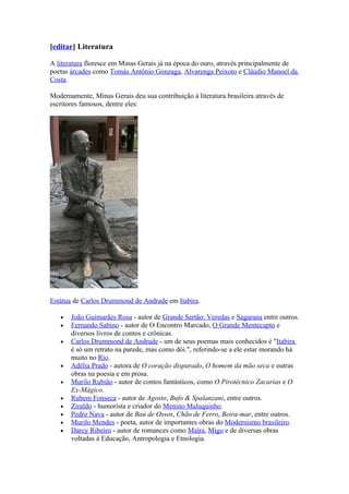 [editar] Literatura

A literatura floresce em Minas Gerais já na época do ouro, através principalmente de
poetas árcades como Tomás Antônio Gonzaga, Alvarenga Peixoto e Cláudio Manoel da
Costa.

Modernamente, Minas Gerais deu sua contribuição à literatura brasileira através de
escritores famosos, dentre eles:




Estátua de Carlos Drummond de Andrade em Itabira.

   •   João Guimarães Rosa - autor de Grande Sertão: Veredas e Sagarana entre outros.
   •   Fernando Sabino - autor de O Encontro Marcado, O Grande Mentecapto e
       diversos livros de contos e crônicas.
   •   Carlos Drummond de Andrade - um de seus poemas mais conhecidos é "Itabira
       é só um retrato na parede, mas como dói.", referindo-se a ele estar morando há
       muito no Rio.
   •   Adélia Prado - autora de O coração disparado, O homem da mão seca e outras
       obras na poesia e em prosa.
   •   Murilo Rubião - autor de contos fantásticos, como O Pirotécnico Zacarias e O
       Ex-Mágico.
   •   Rubem Fonseca - autor de Agosto, Bufo & Spalanzani, entre outros.
   •   Ziraldo - humorista e criador do Menino Maluquinho.
   •   Pedro Nava - autor de Baú de Ossos, Chão de Ferro, Beira-mar, entre outros.
   •   Murilo Mendes - poeta, autor de importantes obras do Modernismo brasileiro.
   •   Darcy Ribeiro - autor de romances como Maíra, Migo e de diversas obras
       voltadas à Educação, Antropologia e Etnologia.
 
