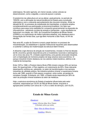 siderúrgicos. No setor agrícola, em menor escala, outras culturas se
desenvolveram, como o algodão, a cana-de-açúcar e cereais.

O predomínio da cafeicultura só vai se alterar, gradualmente, no período de
1930/50, com a afirmação da natural tendência do Estado para a produção
siderúrgica e com o crescente aproveitamento dos recursos minerais. Ainda na
década de 50, no processo de substituição de importações, a indústria ampliou
consideravelmente sua participação na economia brasileira. Um fator que
contribuiu para essa nova realidade foi o empenho governamental na expansão da
infra-estrutura - sobretudo na área de energia e transportes - cujos resultados se
traduziram na criação, em 1952, da Companhia Energética de Minas Gerais
(CEMIG) e no crescimento da malha rodoviária estadual, com destaque para a
inauguração da Fernão Dias, que liga Belo Horizonte a São Paulo, no fim da
década.

Nos anos 60, a ação do Governo cumpriu papel decisivo no processo de
industrialização, ao estabelecer o aparato institucional requerido para desencadear
e sustentar o esforço de modernização da estrutura fabril mineira.

A eficiente e ágil ofensiva de atração de investimentos, iniciada no final da década
de 60, encontrou grande ressonância junto a investidores nacionais e estrangeiros.
Já no início dos anos 70, o Estado experimentou uma grande arrancada industrial,
com a implantação de inúmeros projetos de largo alcance sócio-econômico. O
parque industrial mineiro destacou-se nos setores metal-mecânico, elétrico e de
material de transportes.

Entre 1975 e 1996, o Produto Interno Bruto (PIB) mineiro cresceu 93% em termos
reais. Em igual período, o País registrou um crescimento de 65%. Esse relevante
desempenho verificou-se, sobretudo, no setor de transformação e nos serviços
industriais de utilidade pública. Na indústria extrativa mineral, a supremacia mineira
durou até 1980, quando o País passou a explorar, entre outras, as jazidas do
complexo Carajás. Entretanto, em 1995, o Estado ainda respondia por 26% do
valor da produção mineral brasileira do setor de metálicos.

Hoje, a estrutura econômica do Estado é bastante influenciada pelo setor
industrial, responsável por 35,5% do PIB de Minas Gerais, enquanto a
agropecuária contribui com cerca de 11,3% e o setor de serviços, com 53,2%.




                          Estado de Minas Gerais

                       (Bandeira)                       (Brasão)
                          Lema: Libertas Quæ Sera Tamen
                             (Liberdade mesmo que tardia)

                            Hino: Hino de Minas Gerais

                                 Gentílico: Mineiro
 