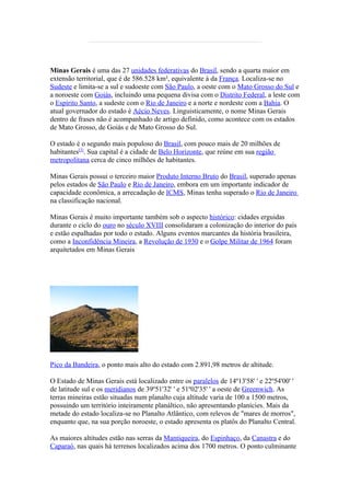 Minas Gerais é uma das 27 unidades federativas do Brasil, sendo a quarta maior em
extensão territorial, que é de 586.528 km², equivalente à da França. Localiza-se no
Sudeste e limita-se a sul e sudoeste com São Paulo, a oeste com o Mato Grosso do Sul e
a noroeste com Goiás, incluindo uma pequena divisa com o Distrito Federal, a leste com
o Espírito Santo, a sudeste com o Rio de Janeiro e a norte e nordeste com a Bahia. O
atual governador do estado é Aécio Neves. Linguisticamente, o nome Minas Gerais
dentro de frases não é acompanhado de artigo definido, como acontece com os estados
de Mato Grosso, de Goiás e de Mato Grosso do Sul.

O estado é o segundo mais populoso do Brasil, com pouco mais de 20 milhões de
habitantes[3]. Sua capital é a cidade de Belo Horizonte, que reúne em sua região
metropolitana cerca de cinco milhões de habitantes.

Minas Gerais possui o terceiro maior Produto Interno Bruto do Brasil, superado apenas
pelos estados de São Paulo e Rio de Janeiro, embora em um importante indicador de
capacidade econômica, a arrecadação de ICMS, Minas tenha superado o Rio de Janeiro
na classificação nacional.

Minas Gerais é muito importante também sob o aspecto histórico: cidades erguidas
durante o ciclo do ouro no século XVIII consolidaram a colonização do interior do país
e estão espalhadas por todo o estado. Alguns eventos marcantes da história brasileira,
como a Inconfidência Mineira, a Revolução de 1930 e o Golpe Militar de 1964 foram
arquitetados em Minas Gerais




Pico da Bandeira, o ponto mais alto do estado com 2.891,98 metros de altitude.

O Estado de Minas Gerais está localizado entre os paralelos de 14º13'58' ' e 22º54'00' '
de latitude sul e os meridianos de 39º51'32' ' e 51º02'35' ' a oeste de Greenwich. As
terras mineiras estão situadas num planalto cuja altitude varia de 100 a 1500 metros,
possuindo um território inteiramente planáltico, não apresentando planícies. Mais da
metade do estado localiza-se no Planalto Atlântico, com relevos de "mares de morros",
enquanto que, na sua porção noroeste, o estado apresenta os platôs do Planalto Central.

As maiores altitudes estão nas serras da Mantiqueira, do Espinhaço, da Canastra e do
Caparaó, nas quais há terrenos localizados acima dos 1700 metros. O ponto culminante
 