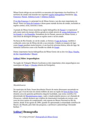 Minas Gerais abriga em seu território as nascentes de importantes rios brasileiros. O
território do estado está inserido nas seguintes regiões hidrográficas brasileiras: São
Francisco, Paraná, Atlântico Leste e Atlântico Sudeste.

O rio São Francisco é o principal rio de Minas Gerais e um dos mais importantes do
Brasil. Nasce na Serra da Canastra e drena quase metade da área do estado, incluindo as
regiões central, oeste, noroeste e norte.

A porção de Minas Gerais inserida na região hidrográfica do Paraná é a responsável
pela maior parte da energia elétrica gerada no estado através de usinas hidrelétricas. O
rio Grande e o rio Paranaíba, formadores do rio Paraná, nascem em Minas Gerais, e
suas áreas de drenagem abrangem as regiões oeste e sul do estado.

Na bacia do Rio Grande, no sul do estado, se formou o Lago de Furnas, também é
conhecido como mar de Minas devido a sua extensão. Cidades as margens do lago
como Guapé guardam muita historia e é um local de raríssima beleza, além do lago, há
inúmeras cachoeiras como a do Paredão na cidade de Guapé.

Outras importantes bacias hidrográficas de Minas Gerais são as dos rios Doce, Paraíba
do Sul, Jequitinhonha e Mucuri.

[editar] Sítios Arqueológicos

Na região do Triângulo Mineiro localizam-se dois importantes sítios arqueológicos nos
municípios de Prata, e Uberaba (distrito de Peirópolis).




Maxakalisaurus

No município de Prata, foram descobertos fósseis do maior dinossauro encontrado no
Brasil, que viveu há mais de oitenta milhões de anos na região da Serra da Boa Vista,
distante cerca de quarenta quilômetros daquela localidade, cujo nome científico foi
denominado de Maxakalisaurus topai, e após votação popular passou a ser chamado de
Dinoprata, valendo destacar que a réplica do titanossauro (montada em resina), com
cerca de treze metros de comprimento, está exposta no Museu Nacional no Rio de
Janeiro, desde 28 de agosto de 2006, quando foi apresentada à comunidade científica do
Brasil e do Mundo, pelo líder das pesquisas, o professor e paleontólogo Alexander
Kellner. [5]

[editar] Demografia
       Ver artigo principal: Demografia de Minas Gerais
 