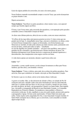 Lúcia fez alguns pedidos de conversões, de curas e de outras graças.

Nossa Senhora responde recomendando sempre a reza do Terço, que assim alcançariam
as graças durante o ano.

Depois acrescentou:

Nossa Senhora: “Sacrificai-vos pelos pecadores e dizei muitas vezes, e em especial
sempre que fizerdes algum sacrifício:

Ó Jesus, é por Vosso amor, pela conversão dos pecadores, e em reparação pelos pecados
cometidos contra o Imaculado Coração de Maria”.

Ao dizer estas últimas palavras, abriu de novo as mãos, como nos meses anteriores.

“O reflexo de luz (que delas saía) pareceu penetrar na terra. E vimos como que um
grande mar de fogo. E, mergulhados nesse fogo, estavam os demônios e as almas, como
se fossem brasas transparentes e negras ou bronzeadas, com forma humana, que
flutuavam no incêndio, levadas pelas chamas que delas mesmas saíam, juntamente com
nuvens de fumo, caindo para todos os lados – semelhante
ao cair das fagulhas nos grandes incêndios – sem peso nem equilíbrio, entre gritos e
gemidos de dor e desespero, que horrorizavam e faziam estremecer de pavor. Os
demônios distinguiam-se por formas horríveis e asquerosas de animais espantosos e
desconhecidos, mas transparentes como negros carvões em brasa.

A visão durou apenas um momento, durante o qual Lúcia soltou um

Lúcia: “Ai!”

Assustados, e como a pedir socorro, as três crianças levantaram os olhos para Nossa
Senhora, que lhes disse, com bondade e tristeza:

Nossa Senhora: “Vistes o inferno, para onde vão as almas dos pobres pecadores. Para
salvá-las, Deus quer estabelecer no mundo a devoção ao Meu Imaculado Coração.

Se fizerem o que eu vos disser, salvar-se-ão muitas almas e terão paz.

A guerra vai acabar. Mas, se não deixarem de ofender a Deus, no reinado de Pio XI
começará outra pior. Quando virdes uma noite iluminada por uma luz desconhecida,
sabei que é o grande sinal que Deus vos dá, de que vai punir o mundo de seus crimes,
por meio da guerra, da fome, e de perseguições à Igreja e ao Santo Padre. Para impedir
isso, virei pedir a consagração da Rússia ao meu Imaculado Coração, e a Comunhão
Reparadora nos Primeiros Sábados. Se atenderem a meus pedidos, a Rússia se
converterá e terão paz. Se não, espalhará os seus erros pelo mundo, promovendo guerras
e perseguições à Igreja. Os bons serão martirizados. O Santo Padre terá muito que
sofrer. Várias nações serão aniquiladas.Por fim, o meu Imaculado Coração triunfará. O
Santo Padre consagrar-me-á a Rússia, que se converterá, e será concedido ao mundo
algum tempo de paz.
 