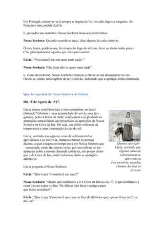 Em Portugal, conservar-se-á sempre o dogma da Fé. Isto não digais a ninguém. Ao
Francisco sim, podeis dizê-lo.

E, passados uns instantes, Nossa Senhora disse aos pastorinhos:

Nossa Senhora: Quando rezardes o terço, dizei depois de cada mistério:

Ó meu Jesus, perdoai-nos, livrai-nos do fogo do inferno, levai as almas todas para o
Céu, principalmente aquelas que mais precisarem”.

Lúcia: “Vossemecê não me quer mais nada? “

Nossa Senhora: Não, hoje não te quero mais nada”.

E, como de costume, Nossa Senhora começou a elevar-se até desaparecer no céu.
Ouviu-se, então, uma espécie de novo trovão, indicando que a aparição tinha terminado.



Quarta Aparição de Nossa Senhora de Fátima

Dia 15 de Agosto de 1917.

Lúcia estava com Francisco e mais um primo, no local
chamado Valinhos – uma propriedade de um de seus tios –
quando, pelas 4 horas da tarde, começaram a se produzir as
alterações atmosféricas que precediam as aparições de Nossa
Senhora na Cova da Iria. Ou seja, um súbito refrescar da
temperatura e uma diminuição da luz do sol.

Lúcia, sentindo que alguma coisa de sobrenatural se
aproximava e os envolvia, mandou chamar às pressas
Jacinta, a qual chegou em tempo para ver Nossa Senhora que             Quarta aparição:
– anunciada, como das outras vezes, por um reflexo de luz –          Lúcia, sentindo que
apareceu sobre a árvore chamada azinheira, um pouco maior               alguma coisa de
que a da Cova da Iria, onde tinham-se dado as aparições                  sobrenatural se
anteriores.                                                                  aproximava
                                                                  e os envolvia, mandou
Lúcia pergunta a Nossa Senhora:                                       chamar Jacinta às
                                                                                 pressas
Lúcia: “Que é que Vossemecê me quer?”

Nossa Senhora: “Quero que continueis a ir à Cova da Iria no dia 13, e que continueis a
rezar o terço todos os dias. No último mês farei o milagre para
que todos acreditem”.

Lúcia: “Que é que Vossemecê quer que se faça do dinheiro que o povo deixa na Cova
da Iria?”
 