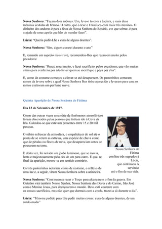 Nossa Senhora: “Façam dois andores. Um, leva-o tu com a Jacinta, e mais duas
meninas vestidas de branco. O outro, que o leve o Francisco com mais três meninos. O
dinheiro dos andores é para a festa de Nossa Senhora do Rosário, e o que sobrar, é para
a ajuda de uma capela que hão de mandar fazer”.

Lúcia: “Queria pedir-Lhe a cura de alguns doentes”.

Nossa Senhora: “Sim, alguns curarei durante o ano”

E, tomando um aspecto mais triste, recomendou-lhes que rezassem muito pelos
pecadores:

Nossa Senhora: “Rezai, rezai muito, e fazei sacrifícios pelos pecadores; que vão muitas
almas para o inferno por não haver quem se sacrifique e peça por elas”.

E, como de costume começou a elevar-se até desaparecer. Os pastorinhos cortaram
ramos da árvore sobre a qual Nossa Senhora lhes tinha aparecido e levaram para casa os
ramos exalavam um perfume suave.



Quinta Aparição de Nossa Senhora de Fátima

Dia 13 de Setembro de 1917.

Como das outras vezes uma série de fenômenos atmosféricos
foram observados pelas pessoas que tinham ido à Cova da
Iria. Calculou-se que estavam presentes entre 15 e 20 mil
pessoas.

O súbito refrescar da atmosfera, o empalidecer do sol até o
ponto de se verem as estrelas, uma espécie de chuva como
que de pétalas ou flocos de neve, que desapareciam antes de
pousarem na terra.
                                                                      Nossa Senhora de
E desta vez, foi notado um globo luminoso, que se movia,                          Fátima
lenta e majestosamente pelo céu de um para outro. E que, no      confiou três segredos à
final da aparição, moveu-se em sentido contrário.                                 Lúcia,
                                                                       que continuou A
Os três pastorinhos notaram, como de costume, o reflexo de                      servindo
uma luz e, a seguir, viram Nossa Senhora sobre a azinheira.       até o fim de sua vida.

Nossa Senhora: “Continuem a rezar o Terço para alcançarem o fim da guerra. Em
Outubro virá também Nosso Senhor, Nossa Senhora das Dores e do Carmo, São José
com o Menino Jesus, para abençoarem o mundo. Deus está contente com
os vossos sacrifícios, mas não quer que durmais com a corda, trazei-a só durante o dia”.

Lúcia: “Têm-me pedido para Lhe pedir muitas coisas: cura de alguns doentes, de um
surdo-mudo”
 