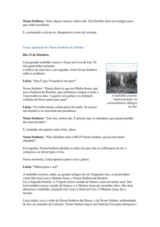 Nossa Senhora: “Sim, alguns curarei, outros não. Em Outubro farei um milagre para
que todos acreditem.

E, começando a elevar-se, desapareceu como de costume.



Sexta Aparição de Nossa Senhora de Fátima

Dia 13 de Outubro.

Uma grande multidão rezava o Terço na Cova da Iria. Os
três pastorinhos notaram
o reflexo de uma luz e, em seguida, viram Nossa Senhora
sobre a azinheira.

Lúcia: “Que É que Vossemecê me quer?

Nossa Senhora: “Quero dizer-te que em Minha honra, que
sou a Senhora do Rosário, que continuem sempre a rezar o
Terço todos os dias. A guerra vai acabar e os militares             A multidão assistiu,
voltarão em breve para suas casas”                                   impressionada, ao
                                                                extraordinário Milagre
Lúcia: “Eu tinha muitas coisas para Lhe pedir. Se curava                        do Sol.
uns doentes e se convertia uns pecadores...

Nossa Senhora: “Uns sim, outros não. É preciso que se emendem, que peçam perdão
dos seus pecados”.

E, tomando um aspecto mais triste, disse:

Nossa Senhora: “Não ofendam mais a DEUS Nosso Senhor, que já está muito
ofendido”.

Em seguida, Nossa Senhora abrindo as mãos fez que elas se refletissem no sol, e
começou a se elevar para o Céu.

Nesse momento, Lúcia apontou para o céu e gritou:

Lúcia: “Olhem para o sol!”

A multidão assistiu, então, ao grande milagre do sol. Enquanto isso, os pastorinhos
viram São José com o Menino Jesus, e Nossa Senhora do Rosário.
Era a Sagrada Família. A Virgem estava vestida de branco, com um manto azul. São
José também estava vestido de branco, e o Menino Jesus de vermelho claro. São José
abençoou a multidão, traçando três vezes o Sinal da Cruz. O Menino Jesus fez o
mesmo.

Lúcia então, teve a visão de Nossa Senhora das Dores, e de Nosso Senhor, acabrunhado
de dor, no caminho do Calvário. Nosso Senhor traçou um Sinal da Cruz para abençoar o
 