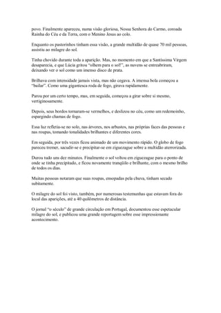 povo. Finalmente apareceu, numa visão gloriosa, Nossa Senhora do Carmo, coroada
Rainha do Céu e da Terra, com o Menino Jesus ao colo.

Enquanto os pastorinhos tinham essa visão, a grande multidão de quase 70 mil pessoas,
assistiu ao milagre do sol.

Tinha chovido durante toda a aparição. Mas, no momento em que a Santíssima Virgem
desaparecia, e que Lúcia gritou “olhem para o sol!”, as nuvens se entreabriram,
deixando ver o sol como um imenso disco de prata.

Brilhava com intensidade jamais vista, mas não cegava. A imensa bola começou a
“bailar”. Como uma gigantesca roda de fogo, girava rapidamente.

Parou por um certo tempo, mas, em seguida, começou a girar sobre si mesmo,
vertiginosamente.

Depois, seus bordos tornaram-se vermelhos, e deslizou no céu, como um redemoinho,
espargindo chamas de fogo.

Essa luz refletia-se no solo, nas árvores, nos arbustos, nas próprias faces das pessoas e
nas roupas, tomando tonalidades brilhantes e diferentes cores.

Em seguida, por três vezes ficou animado de um movimento rápido. O globo de fogo
pareceu tremer, sacudir-se e precipitar-se em ziguezague sobre a multidão aterrorizada.

Durou tudo uns dez minutos. Finalmente o sol voltou em ziguezague para o ponto de
onde se tinha precipitado, e ficou novamente tranqüilo e brilhante, com o mesmo brilho
de todos os dias.

Muitas pessoas notaram que suas roupas, ensopadas pela chuva, tinham secado
subitamente.

O milagre do sol foi visto, também, por numerosas testemunhas que estavam fora do
local das aparições, até a 40 quilômetros de distância.

O jornal “o século” de grande circulação em Portugal, documentou esse espetacular
milagre do sol, e publicou uma grande reportagem sobre esse impressionante
acontecimento.
 