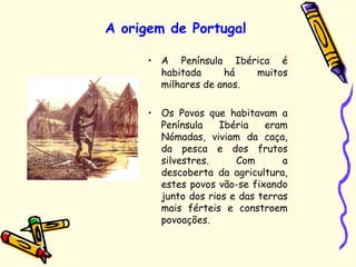 A origem de Portugal
• A Península Ibérica é
habitada há muitos
milhares de anos.
• Os Povos que habitavam a
Península Ibéria eram
Nómadas, viviam da caça,
da pesca e dos frutos
silvestres. Com a
descoberta da agricultura,
estes povos vão-se fixando
junto dos rios e das terras
mais férteis e constroem
povoações.
 