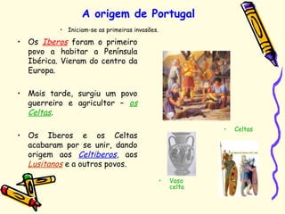 • Iniciam-se as primeiras invasões.
A origem de Portugal
• Os Iberos foram o primeiro
povo a habitar a Península
Ibérica. Vieram do centro da
Europa.
• Mais tarde, surgiu um povo
guerreiro e agricultor – os
Celtas.
• Os Iberos e os Celtas
acabaram por se unir, dando
origem aos Celtiberos, aos
Lusitanos e a outros povos.
• Celtas
• Vaso
celta
 