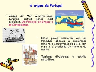• Vindos do Mar Mediterrâneo,
surgiram outros povos mais
evoluídos. Os Fenícios, os Gregos e
os Cartagineses.
A origem de Portugal
• Estes povos ensinaram aos da
Península Ibérica a exploração
mineira, a conservação do peixe com
o sal e a produção do vinho e do
azeite.
• Também divulgaram a escrita
alfabética.
 
