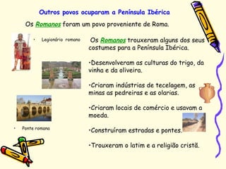 Outros povos ocuparam a Península Ibérica
• Ponte romana
Os Romanos foram um povo proveniente de Roma.
Os Romanos trouxeram alguns dos seus
costumes para a Península Ibérica.
•Desenvolveram as culturas do trigo, da
vinha e da oliveira.
•Criaram indústrias de tecelagem, as
minas as pedreiras e as olarias.
•Criaram locais de comércio e usavam a
moeda.
•Construíram estradas e pontes.
•Trouxeram o latim e a religião cristã.
• Legionário romano
 