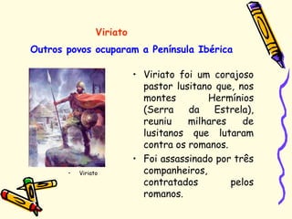 Outros povos ocuparam a Península Ibérica
• Viriato foi um corajoso
pastor lusitano que, nos
montes Hermínios
(Serra da Estrela),
reuniu milhares de
lusitanos que lutaram
contra os romanos.
• Foi assassinado por três
companheiros,
contratados pelos
romanos.
Viriato
• Viriato
 