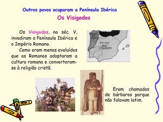 Outros povos ocuparam a Península Ibérica
Os Visigodos, no séc. V,
invadiram a Península Ibérica e
o Império Romano.
Como eram menos evoluídos
que os Romanos adoptaram a
cultura romana e converteram-
se à religião cristã.
Os Visigodos
Eram chamados
de bárbaros porque
não falavam latim.
 