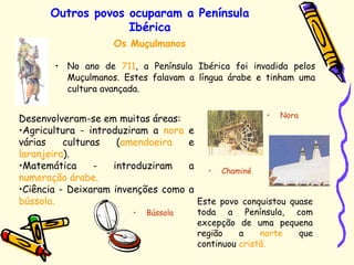 Outros povos ocuparam a Península
Ibérica
• No ano de 711, a Península Ibérica foi invadida pelos
Muçulmanos. Estes falavam a língua árabe e tinham uma
cultura avançada.
Os Muçulmanos
Desenvolveram-se em muitas áreas:
•Agricultura - introduziram a nora e
várias culturas (amendoeira e
laranjeira).
•Matemática - introduziram a
numeração árabe.
•Ciência - Deixaram invenções como a
bússola. Este povo conquistou quase
toda a Península, com
excepção de uma pequena
região a norte que
continuou cristã.
• Nora
• Bússola
• Chaminé
 