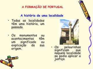 A história de uma localidade
• Todas as localidades
têm uma história, um
passado.
• Os monumentos ou
acontecimentos têm
um significado ou
explicação da sua
origem. • Os pelourinhos
significam que
naquela localidade
se podia aplicar a
justiça.
A FORMAÇÃO DE PORTUGAL
 